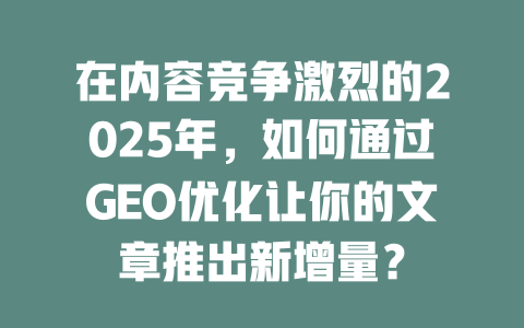 在内容竞争激烈的2025年，如何通过GEO优化让你的文章推出新增量？ 一