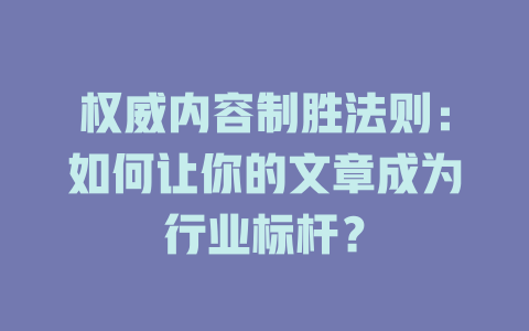权威内容制胜法则:如何让你的文章成为行业标杆? 一